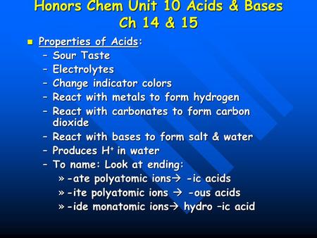 Honors Chem Unit 10 Acids & Bases Ch 14 & 15 Properties of Acids: Properties of Acids: –Sour Taste –Electrolytes –Change indicator colors –React with metals.