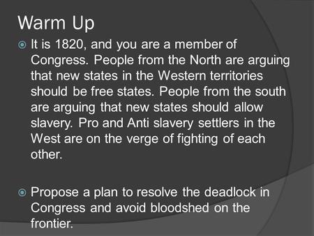 Warm Up  It is 1820, and you are a member of Congress. People from the North are arguing that new states in the Western territories should be free states.