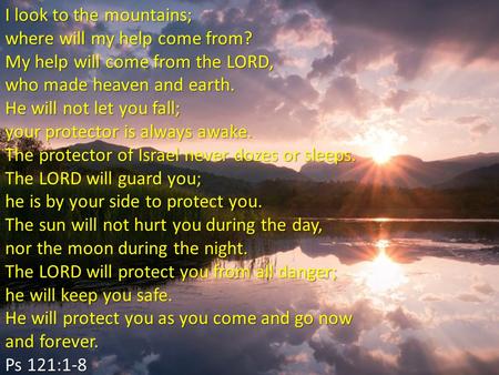 I look to the mountains; where will my help come from? My help will come from the LORD, who made heaven and earth. He will not let you fall; your protector.