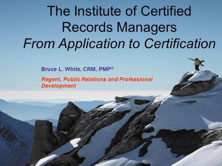 The Institute of Certified Records Managers From Application to Certification Bruce L. White, CRM, PMP ® Regent, Public Relations and Professional Development.