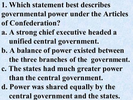 1. Which statement best describes governmental power under the Articles of Confederation? a. A strong chief executive headed a unified central government.