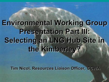 Environmental Working Group Presentation Part III: Selecting an LNG Hub Site in the Kimberley? Tim Nicol, Resources Liaison Officer, CCWA.