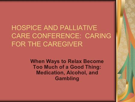 HOSPICE AND PALLIATIVE CARE CONFERENCE: CARING FOR THE CAREGIVER When Ways to Relax Become Too Much of a Good Thing: Medication, Alcohol, and Gambling.