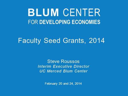 February 20 and 24, 2014 Faculty Seed Grants, 2014 Steve Roussos Interim Executive Director UC Merced Blum Center BLUM CENTER FOR DEVELOPING ECONOMIES.
