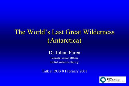 The World’s Last Great Wilderness (Antarctica) Dr Julian Paren Schools Liaison Officer British Antarctic Survey Talk at RGS 8 February 2001.