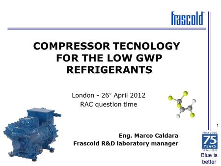 Blue is better 1 Eng. Marco Caldara Frascold R&D laboratory manager COMPRESSOR TECNOLOGY FOR THE LOW GWP REFRIGERANTS London - 26° April 2012 RAC question.