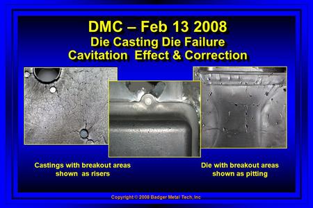Copyright © 2008 Badger Metal Tech, Inc DMC – Feb 13 2008 Die Casting Die Failure Cavitation Effect & Correction Castings with breakout areas shown as.