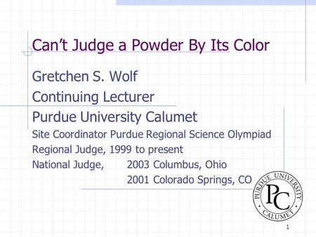 1 Can’t Judge a Powder By Its Color Gretchen S. Wolf Continuing Lecturer Purdue University Calumet Site Coordinator Purdue Regional Science Olympiad Regional.