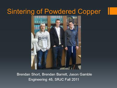 Sintering of Powdered Copper Brendan Short, Brendan Barrett, Jason Gamble Engineering 45, SRJC Fall 2011.