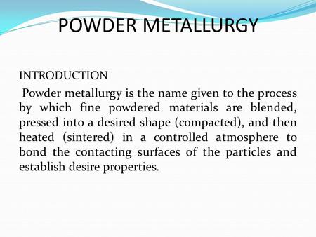 POWDER METALLURGY INTRODUCTION Powder metallurgy is the name given to the process by which fine powdered materials are blended, pressed into a desired.