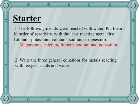 Starter 1. The following metals were reacted with water. Put them in order of reactivity, with the least reactive metal first. Lithium, potassium, calcium,