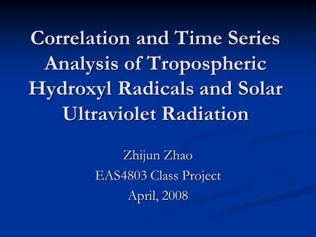 Correlation and Time Series Analysis of Tropospheric Hydroxyl Radicals and Solar Ultraviolet Radiation Zhijun Zhao EAS4803 Class Project April, 2008.