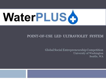 POINT-OF-USE LED ULTRAVIOLET SYSTEM WaterPLUS Global Social Entrepreneurship Competition University of Washington Seattle, WA.