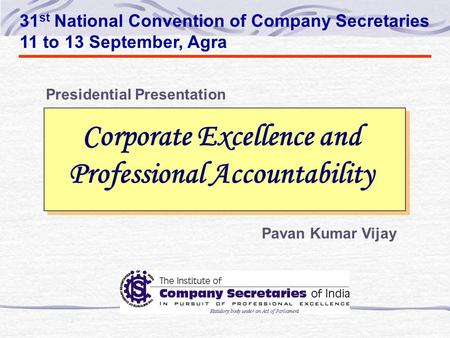 Corporate Excellence and Professional Accountability 31 st National Convention of Company Secretaries 11 to 13 September, Agra Pavan Kumar Vijay Presidential.