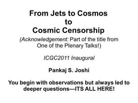 From Jets to Cosmos to Cosmic Censorship (Acknowledgement: Part of the title from One of the Plenary Talks!) ICGC2011 Inaugural Pankaj S. Joshi You begin.