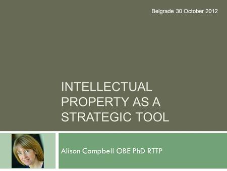 INTELLECTUAL PROPERTY AS A STRATEGIC TOOL Alison Campbell OBE PhD RTTP Belgrade 30 October 2012.