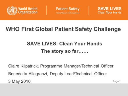 Page 1 WHO First Global Patient Safety Challenge SAVE LIVES: Clean Your Hands The story so far…… Claire Kilpatrick, Programme Manager/Technical Officer.