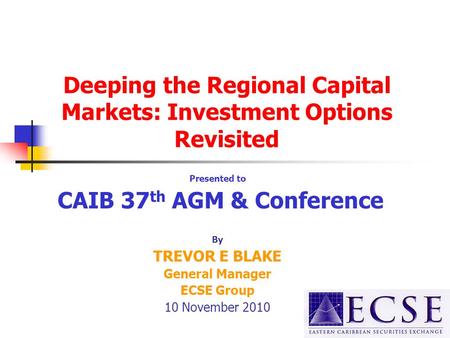 Deeping the Regional Capital Markets: Investment Options Revisited Presented to CAIB 37 th AGM & Conference By TREVOR E BLAKE General Manager ECSE Group.