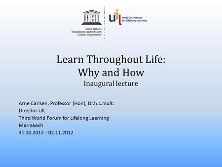 Learn Throughout Life: Why and How Inaugural lecture Arne Carlsen, Professor (Hon), Dr.h.c.mult. Director UIL Third World Forum for Lifelong Learning Marrakech.