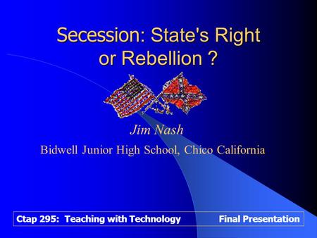Ctap 295: Teaching with Technology Final Presentation Secession : State's Right or Rebellion ? Jim Nash Bidwell Junior High School, Chico California.