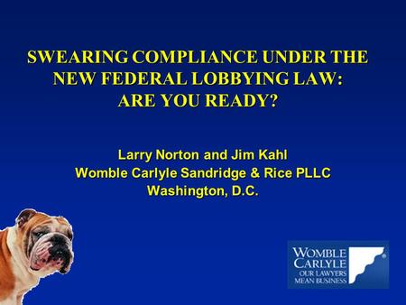 SWEARING COMPLIANCE UNDER THE NEW FEDERAL LOBBYING LAW: ARE YOU READY? Larry Norton and Jim Kahl Womble Carlyle Sandridge & Rice PLLC Washington, D.C.
