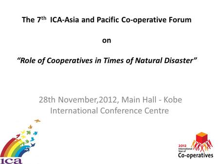 The 7 th ICA-Asia and Pacific Co-operative Forum on “Role of Cooperatives in Times of Natural Disaster” 28th November,2012, Main Hall - Kobe International.