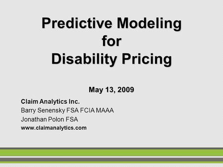 Predictive Modeling for Disability Pricing May 13, 2009 Claim Analytics Inc. Barry Senensky FSA FCIA MAAA Jonathan Polon FSA www.claimanalytics.com.