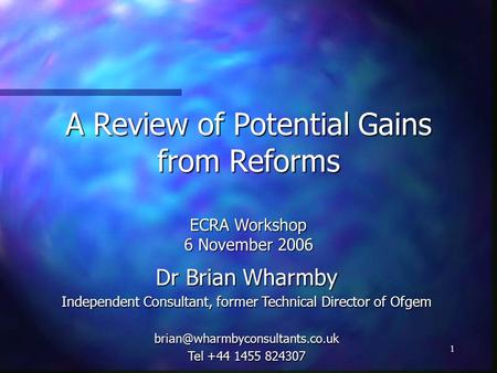 1 A Review of Potential Gains from Reforms ECRA Workshop 6 November 2006 Dr Brian Wharmby Independent Consultant, former Technical Director of Ofgem