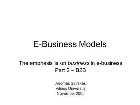 E-Business Models The emphasis is on business in e-business Part 2 – B2B Adomas Svirskas Vilnius University November 2005.