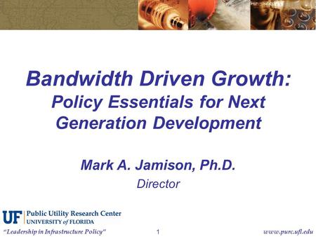 “Leadership in Infrastructure Policy”www.purc.ufl.edu 1 Bandwidth Driven Growth: Policy Essentials for Next Generation Development Mark A. Jamison, Ph.D.