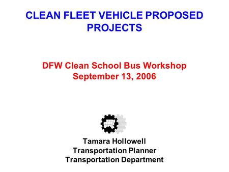 CLEAN FLEET VEHICLE PROPOSED PROJECTS DFW Clean School Bus Workshop September 13, 2006 Tamara Hollowell Transportation Planner Transportation Department.