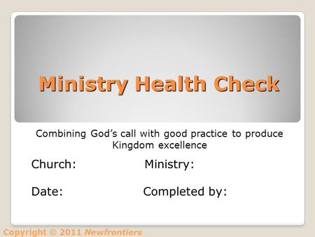 Ministry Health Check Combining God’s call with good practice to produce Kingdom excellence Church: Ministry: Date: Completed by: Copyright © 2011 Newfrontiers.