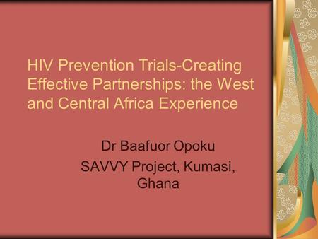 HIV Prevention Trials-Creating Effective Partnerships: the West and Central Africa Experience Dr Baafuor Opoku SAVVY Project, Kumasi, Ghana.