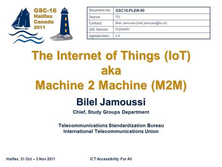 Halifax, 31 Oct – 3 Nov 2011ICT Accessibility For All The Internet of Things (IoT) aka Machine 2 Machine (M2M) Bilel Jamoussi Chief, Study Groups Department.