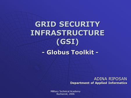 Military Technical Academy Bucharest, 2006 GRID SECURITY INFRASTRUCTURE (GSI) - Globus Toolkit - ADINA RIPOSAN Department of Applied Informatics.