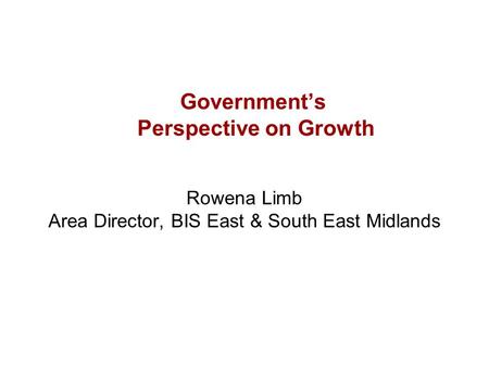 Government’s Perspective on Growth Rowena Limb Area Director, BIS East & South East Midlands.