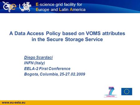 Www.eu-eela.eu E-science grid facility for Europe and Latin America A Data Access Policy based on VOMS attributes in the Secure Storage Service Diego Scardaci.