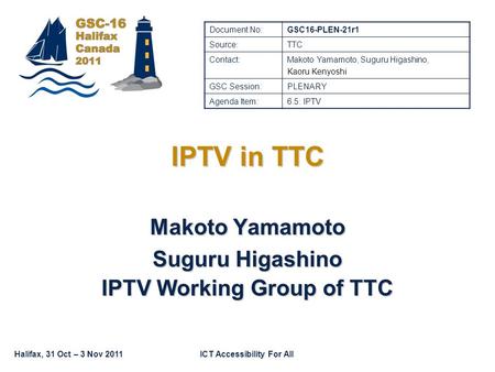 ICT Accessibility For AllHalifax, 31 Oct – 3 Nov 2011 IPTV in TTC Makoto Yamamoto Suguru Higashino IPTV Working Group of TTC Document No:GSC16-PLEN-21r1.