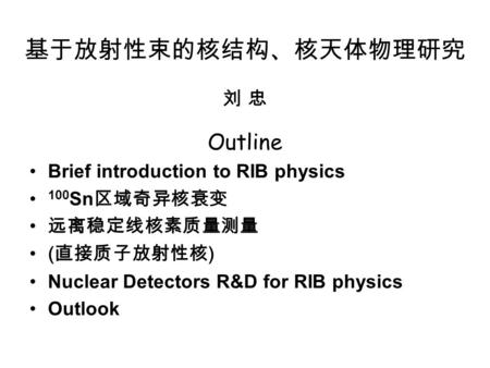 基于放射性束的核结构、核天体物理研究 刘 忠 Outline Brief introduction to RIB physics 100 Sn 区域奇异核衰变 远离稳定线核素质量测量 ( 直接质子放射性核 ) Nuclear Detectors R&D for RIB physics Outlook.