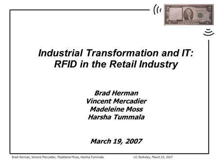 Brad Herman, Vincent Mercadier, Madeleine Moss, Harsha TummalaUC Berkeley, March 19, 2007 Industrial Transformation and IT: RFID in the Retail Industry.