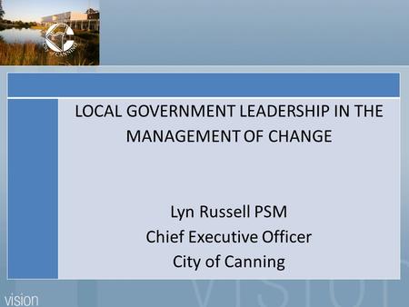 LOCAL GOVERNMENT LEADERSHIP IN THE MANAGEMENT OF CHANGE Lyn Russell PSM Chief Executive Officer City of Canning.
