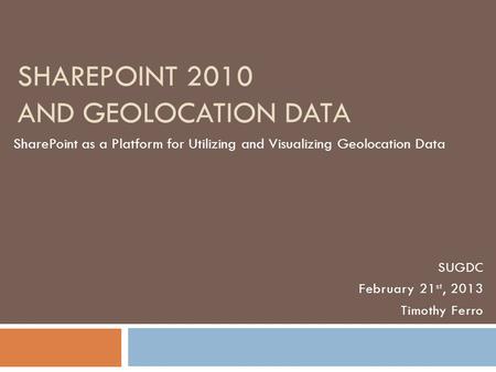 SHAREPOINT 2010 AND GEOLOCATION DATA SharePoint as a Platform for Utilizing and Visualizing Geolocation Data SUGDC February 21 st, 2013 Timothy Ferro.