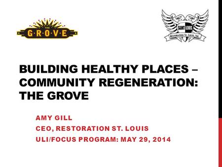 BUILDING HEALTHY PLACES – COMMUNITY REGENERATION: THE GROVE AMY GILL CEO, RESTORATION ST. LOUIS ULI/FOCUS PROGRAM: MAY 29, 2014.