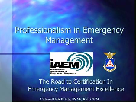 Professionalism in Emergency Management The Road to Certification In Emergency Management Excellence Colonel Bob Ditch, USAF, Ret, CEM.