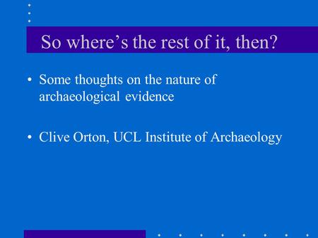 So where’s the rest of it, then? Some thoughts on the nature of archaeological evidence Clive Orton, UCL Institute of Archaeology.