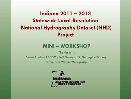 Indiana 2011 – 2013 Statewide Local-Resolution National Hydrography Dataset (NHD) Project MINI – WORKSHOP Thanks to… Susan Phelps, AECOM ; Jeff Simley,