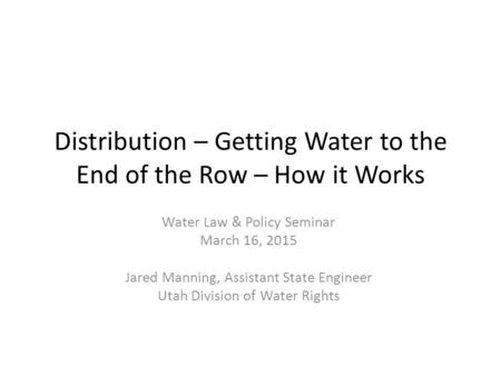 Distribution – Getting Water to the End of the Row – How it Works Water Law & Policy Seminar March 16, 2015 Jared Manning, Assistant State Engineer Utah.