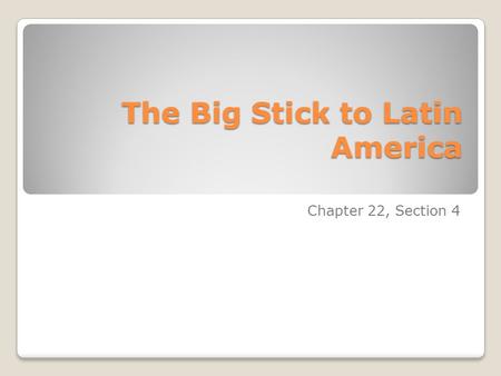 The Big Stick to Latin America Chapter 22, Section 4.