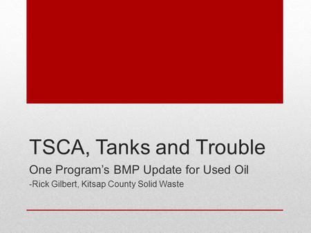 TSCA, Tanks and Trouble One Program’s BMP Update for Used Oil -Rick Gilbert, Kitsap County Solid Waste.