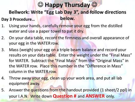 Happy Thursday Bellwork: Write “Egg Lab Day 3”, and follow directions below. Day 3 Procedure… 1.Using your hands, carefully remove your egg from the distilled.